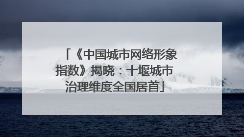 《中国城市网络形象指数》揭晓：十堰城市治理维度全国居首