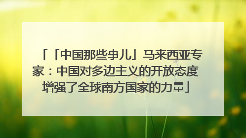 「中国那些事儿」马来西亚专家：中国对多边主义的开放态度增强了全球南方国家的力量