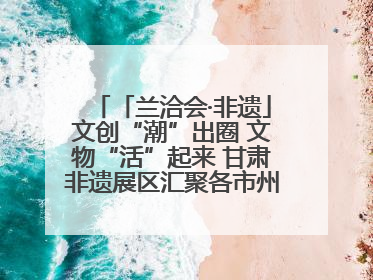 「兰洽会·非遗」文创“潮”出圈 文物“活”起来 甘肃非遗展区汇聚各市州文创精品