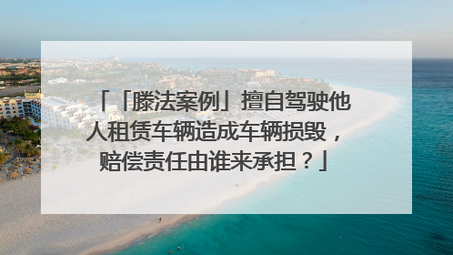 「滕法案例」擅自驾驶他人租赁车辆造成车辆损毁，赔偿责任由谁来承担？