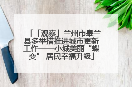 「观察」兰州市皋兰县多举措推进城市更新工作——小城美丽“蝶变” 居民幸福升级