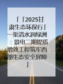 「2025甘肃生态环保行」一渠清水润绿洲：景电二期提质增效工程筑牢西部生态安全屏障