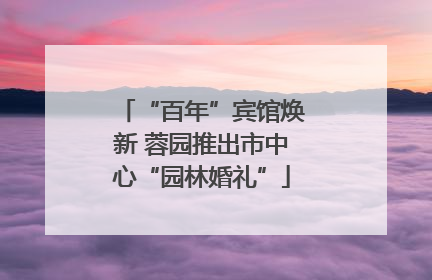 “百年”宾馆焕新 蓉园推出市中心“园林婚礼”