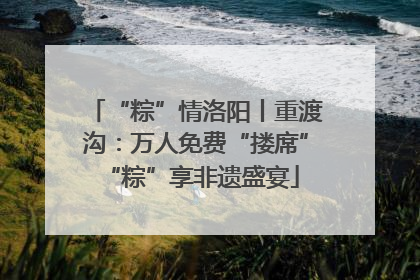 “粽”情洛阳丨重渡沟：万人免费“搂席” “粽”享非遗盛宴