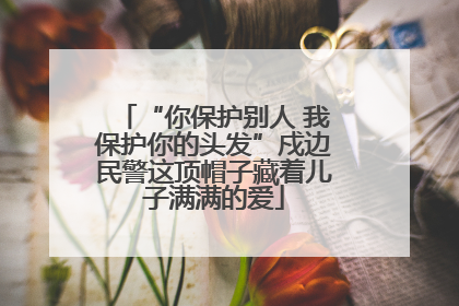 “你保护别人 我保护你的头发”戍边民警这顶帽子藏着儿子满满的爱