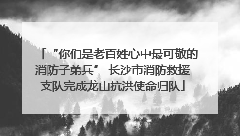 “你们是老百姓心中最可敬的消防子弟兵” 长沙市消防救援支队完成龙山抗洪使命归队