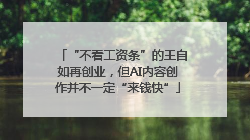 “不看工资条”的王自如再创业，但AI内容创作并不一定“来钱快”