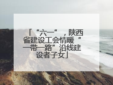 “六一”，陕西省建设工会情暖“一带一路”沿线建设者子女