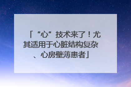 “心”技术来了！尤其适用于心脏结构复杂、心房壁薄患者
