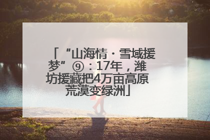 “山海情・雪域援梦”⑨：17年，潍坊援藏把4万亩高原荒漠变绿洲