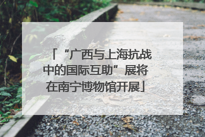 “广西与上海抗战中的国际互助”展将在南宁博物馆开展
