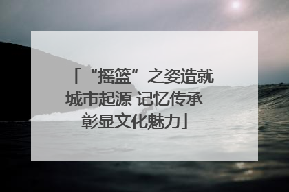 “摇篮”之姿造就城市起源 记忆传承彰显文化魅力