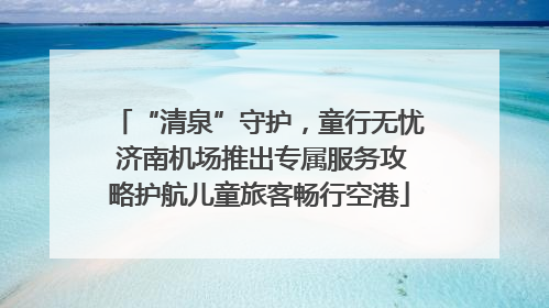 “清泉”守护，童行无忧 济南机场推出专属服务攻略护航儿童旅客畅行空港