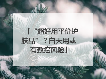 “超好用平价护肤品”？白天用或有致癌风险