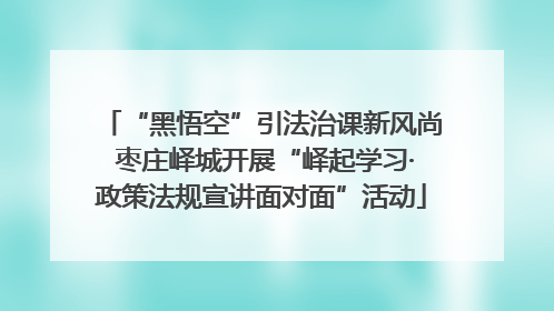 “黑悟空”引法治课新风尚 枣庄峄城开展“峄起学习·政策法规宣讲面对面”活动
