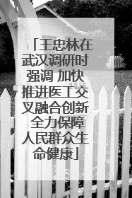 王忠林在武汉调研时强调 加快推进医工交叉融合创新 全力保障人民群众生命健康