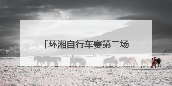 环湘自行车赛第二场排位赛收官 浏阳车队强势领跑，多支劲旅上演圈数拉锯战