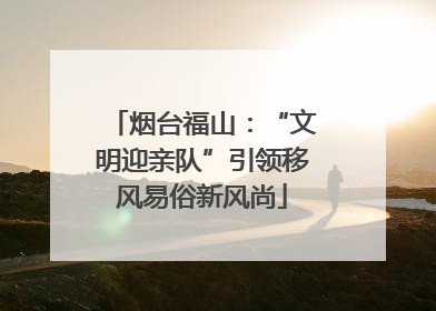 烟台福山：“文明迎亲队”引领移风易俗新风尚