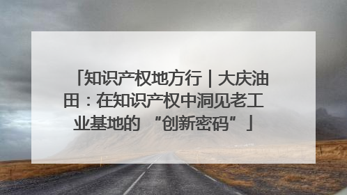 知识产权地方行｜大庆油田：在知识产权中洞见老工业基地的 “创新密码”