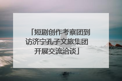 短剧创作考察团到访济宁孔子文旅集团开展交流洽谈