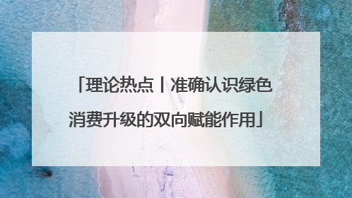 理论热点丨准确认识绿色消费升级的双向赋能作用