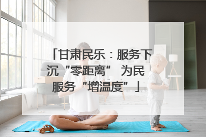 甘肃民乐：服务下沉“零距离” 为民服务“增温度”