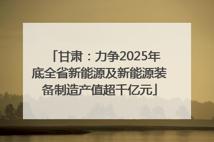 甘肃：力争2025年底全省新能源及新能源装备制造产值超千亿元