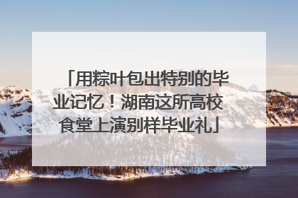 用粽叶包出特别的毕业记忆！湖南这所高校食堂上演别样毕业礼