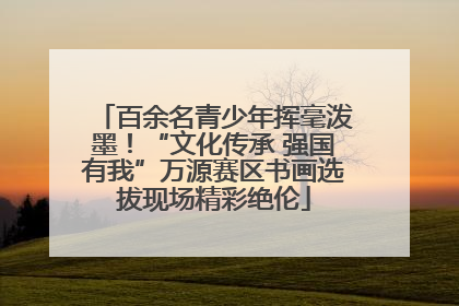 百余名青少年挥毫泼墨！“文化传承 强国有我”万源赛区书画选拔现场精彩绝伦
