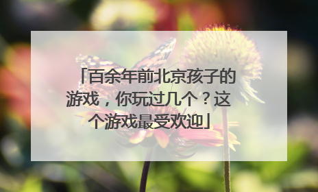百余年前北京孩子的游戏，你玩过几个？这个游戏最受欢迎