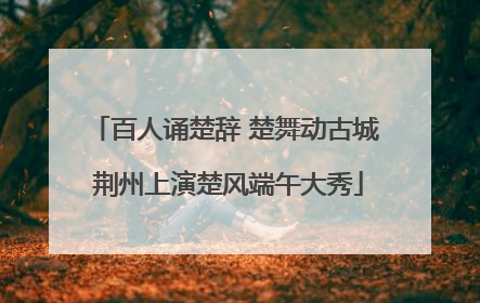 百人诵楚辞 楚舞动古城 荆州上演楚风端午大秀
