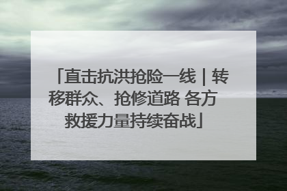 直击抗洪抢险一线｜转移群众、抢修道路 各方救援力量持续奋战