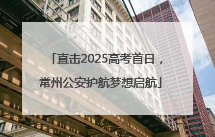 直击2025高考首日，常州公安护航梦想启航