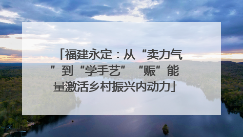 福建永定：从“卖力气”到“学手艺”“赈”能量激活乡村振兴内动力