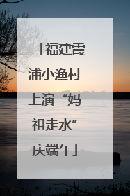 福建霞浦小渔村上演“妈祖走水”庆端午