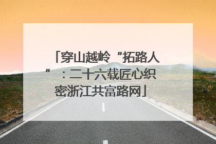穿山越岭“拓路人”：二十六载匠心织密浙江共富路网
