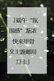 端午“氛围感”渐浓 快来甲骨文主题邮局打卡