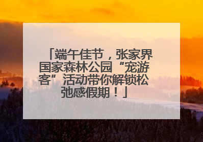端午佳节，张家界国家森林公园“宠游客”活动带你解锁松弛感假期！