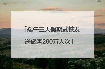 端午三天假期武铁发送旅客200万人次
