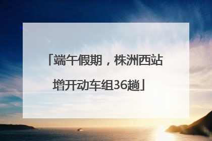 端午假期，株洲西站增开动车组36趟