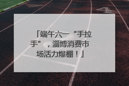 端午六一“手拉手”，淄博消费市场活力爆棚！