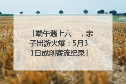 端午遇上六一，亲子出游火爆：5月31日或创客流纪录