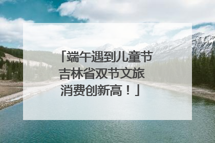 端午遇到儿童节 吉林省双节文旅消费创新高！
