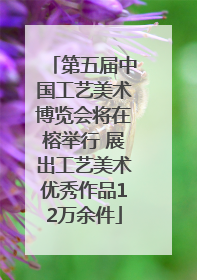 第五届中国工艺美术博览会将在榕举行 展出工艺美术优秀作品12万余件