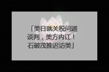 美日就关税问题谈判，美方内讧！石破茂推迟访美
