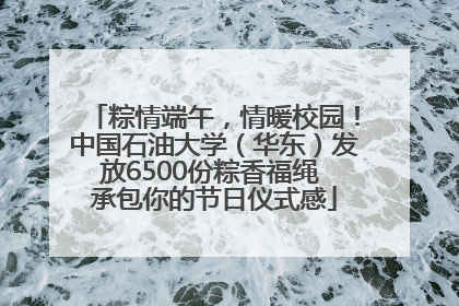 粽情端午，情暖校园！中国石油大学（华东）发放6500份粽香福绳 承包你的节日仪式感