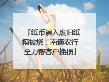 纸币误入废旧纸箱被烧，南通农行全力帮客户挽损