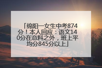 绵阳一女生中考874分！本人回应：语文140分在意料之外，班上平均分845分以上