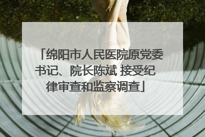 绵阳市人民医院原党委书记、院长陈斌 接受纪律审查和监察调查