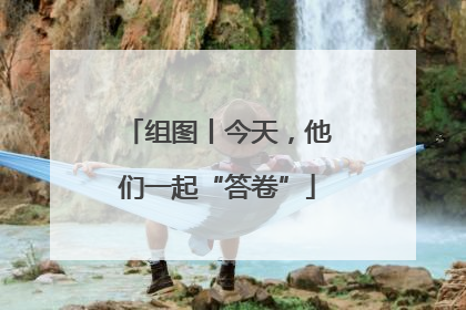 组图丨今天，他们一起“答卷”